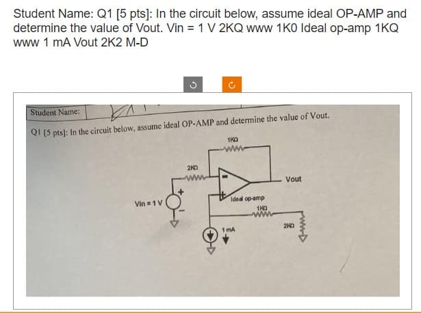 Student Name: Q1 [5 pts]: In the circuit below, assume ideal OP-AMP and
determine the value of Vout. Vin = 1 V 2KQ www 1K0 Ideal op-amp 1KQ
www 1 mA Vout 2K2 M-D
G
Student Name:
V
Q1 [5 pts]: In the circuit below, assume ideal OP-AMP and determine the value of Vout.
Vin = 1 V
2K0
1K0
Ideal op-amp
1K0
1mA
Vout
20
ww▷