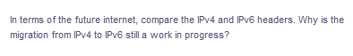 In terms of the future internet, compare the IPv4 and IPv6 headers. Why is the
migration from IPv4 to IPv6 still a work in progress?