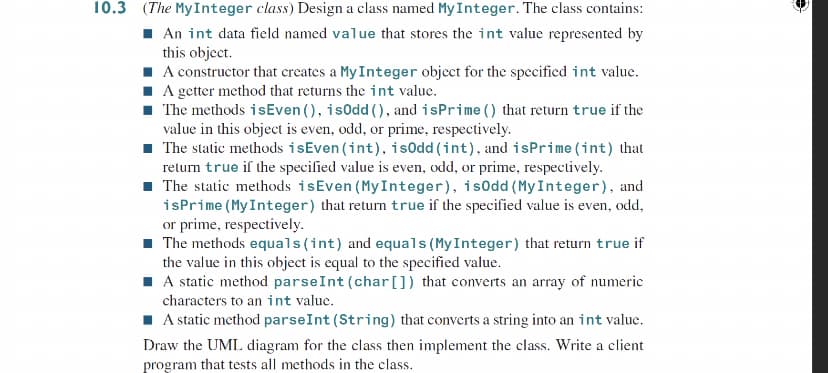 10.3 (The My Integer class) Design a class named My Integer. The class contains:
1 An int data field named value that stores the int value represented by
this object.
I A constructor that creates a My Integer object for the specified int value.
I A getter method that returns the int value.
The methods isEven (), isodd (), and isPrime () that return true if the
value in this object is even, odd, or prime, respectively.
1 The static methods isEven (int), isodd (int), and isPrime (int) that
return true if the specified value is even, odd, or prime, respectively.
1 The static methods isEven (MyInteger), is0dd (MyInteger), and
isPrime (MyInteger) that return true if the specified value is even, odd,
or prime, respectively.
The methods equals(int) and equals (MyInteger) that return true if
the value in this object is equal to the specified value.
I A static method parseInt (char[]) that converts an array of numeric
characters to an int value.
I A static method parseInt (String) that converts a string into an int value.
Draw the UML diagram for the class then implement the class. Write a client
program that tests all methods in the class.
