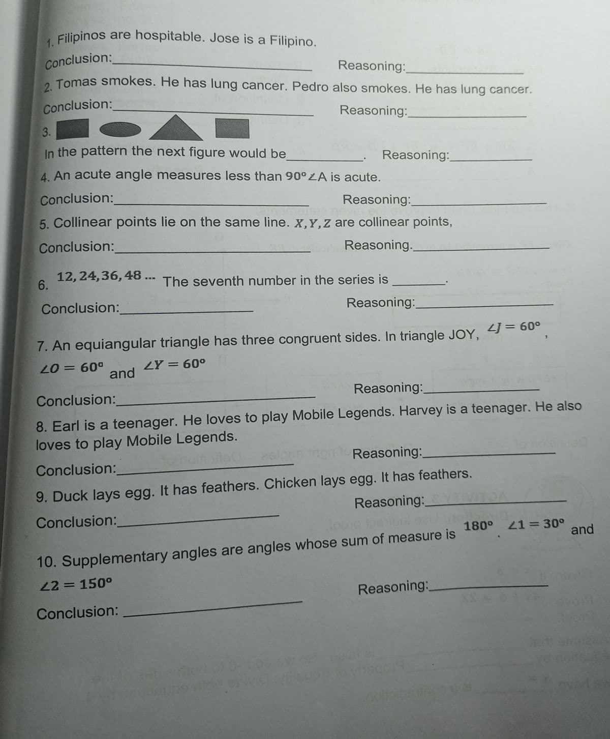 Filipinos are hospitable. Jose is a Filipino.
Conclusion:
. Tomas smokes. He has lung cancer. Pedro also smokes. He has lung cancer.
Reasoning:
Conclusion:
Reasoning:
3.
In the pattern the next figure would be
Reasoning:
4. An acute angle measures less than 90°LA is acute.
Conclusion:
Reasoning:
5. Collinear points lie on the same line. X,Y,z are collinear points,
Conclusion:
Reasoning.
12, 24,36, 48 ...
6.
The seventh number in the series is
Conclusion:
Reasoning:
7. An equiangular triangle has three congruent sides. In triangle JOY,
2J = 60°
20 = 60°
and
LY = 60°
Conclusion:
Reasoning:
8. Earl is a teenager. He loves to play Mobile Legends. Harvey is a teenager. He also
loves to play Mobile Legends.
Pelpne don to Reasoning:
Conclusion:
9. Duck lays egg. It has feathers. Chicken lays egg. It has feathers.
Reasoning:
ibni seu
Conclusion:
180° 21= 30°
and
10. Supplementary angles are angles whose sum of measure is
22 = 150°
Reasoning:
Conclusion:
