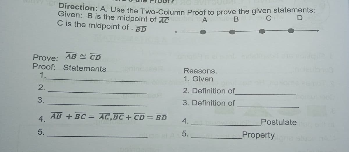 Direction: A. Use the Two-Column Proof to prove the given statements:
Given: B is the midpoint of AC
C is the midpoint of . BD
AE OK
A
AB N CD
oni
Prove:
Proof: Statements
1.
noleulonoo
Reasons.
1. Given
gnulesdoHoome esmoTS
2.
2. Definition of
orsulano
3.
3. Definition of
AB + BC = AC,BC+ CD = BD
4.
Postulate
4.
5.
5.
Property
