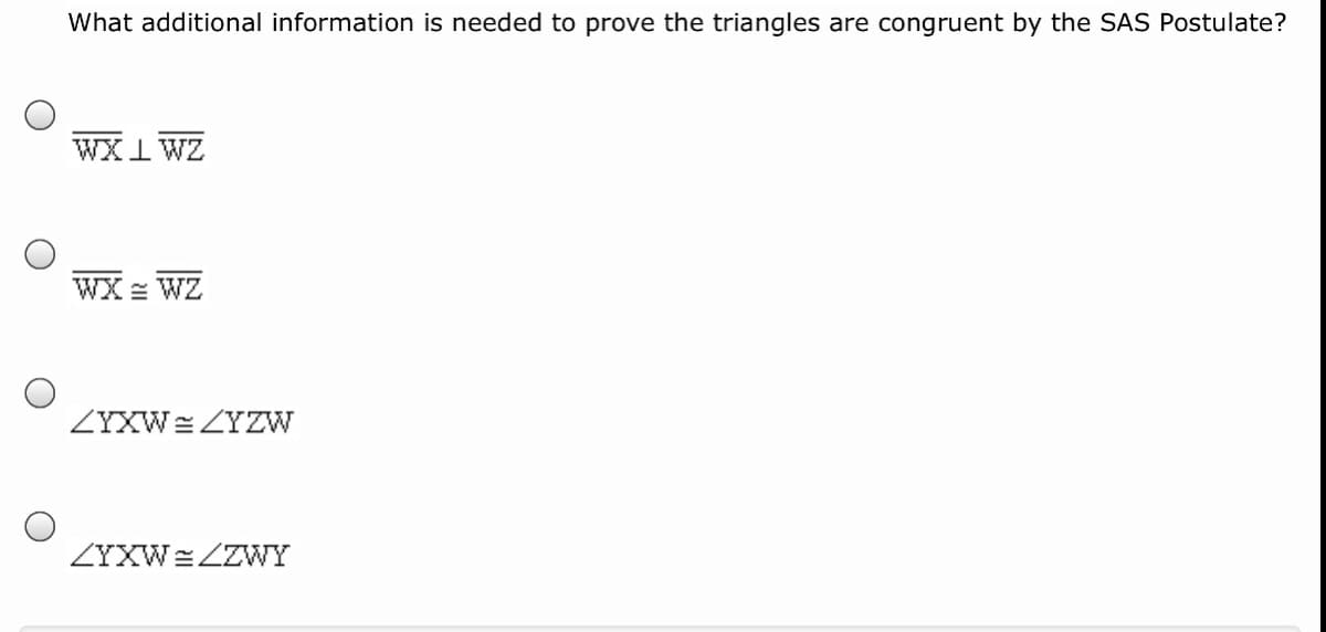 What additional information is needed to prove the triangles are congruent by the SAS Postulate?
WX I WZ
WX = WZ
ZYXW= ZYZW
ZYXW=ZZWY
