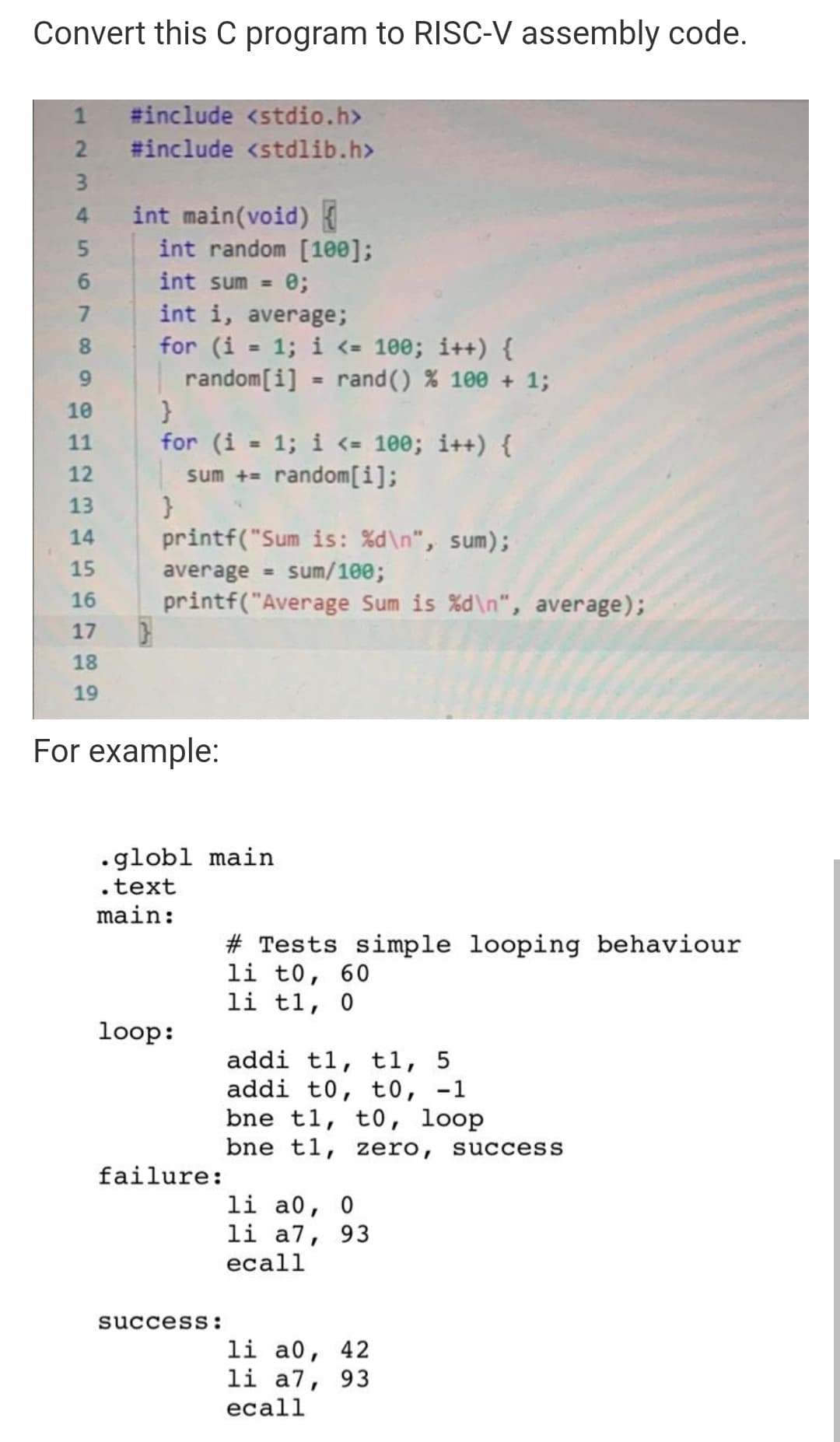 Convert this C program to RISC-V assembly code.
#include <stdio.h>
#include <stdlib.h>
int main(void)
int random [100];
4.
int sum =
e;
int i, average;
for (i
1; i <= 100; i++) {
random[i]
8.
%3D
9.
rand() % 100 + 1;
10
for (i = 1; i <= 100; i++) {
sum += random[i];
11
%3D
12
13
printf("Sum is: %d\n", sum);
sum/100;
14
15
average =
16
printf("Average Sum is %d\n", average);
17
18
19
For example:
•globl main
.text
main:
# Tests simple looping behaviour
li t0, 60
li t1, 0
loop:
addi tl, t1, 5
addi t0, t0, -1
bne t1, t0, loop
bne t1, zero, success
failure:
li a0,
li a7, 93
еcall
success:
li a0, 42
li a7, 93
ecall
123
