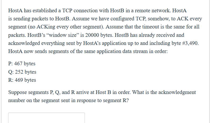 HostA has established a TCP connection with HostB in a remote network. HostA
is sending packets to HostB. Assume we have configured TCP, somehow, to ACK every
segment (no ACKing every other segment). Assume that the timeout is the same for all
packets. HostB's "window size" is 20000 bytes. HostB has already received and
acknowledged everything sent by HostA's application up to and including byte #3,490.
HostA now sends segments of the same application data stream in order:
P: 467 bytes
Q: 252 bytes
R: 469 bytes
Suppose segments P, Q, and R arrive at Host B in order. What is the acknowledgment
number on the segment sent in response to segment R?
