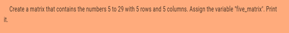 Create a matrix that contains the numbers 5 to 29 with 5 rows and 5 columns. Assign the variable "five_matrix". Print
it.
