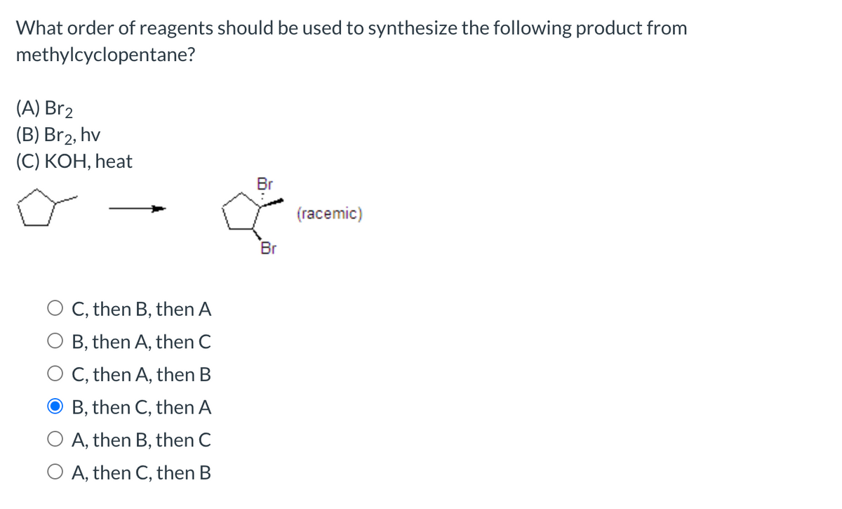 What order of reagents should be used to synthesize the following product from
methylcyclopentane?
(A) Br2
(B) Br2, hv
(С) КОН, heat
Br
(racemic)
Br
C, then B, then A
B, then A, then C
O C, then A, then B
B, then C, then A
O A, then B, then C
O A, then C, then B
