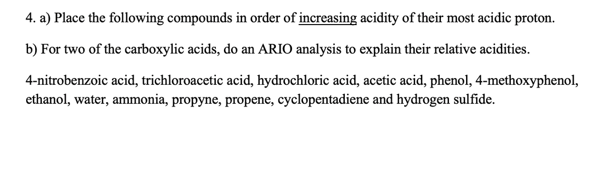 4. a) Place the following compounds in order of increasing acidity of their most acidic proton.
b) For two of the carboxylic acids, do an ARIO analysis to explain their relative acidities.
4-nitrobenzoic acid, trichloroacetic acid, hydrochloric acid, acetic acid, phenol, 4-methoxyphenol,
ethanol, water, ammonia, propyne, propene, cyclopentadiene and hydrogen sulfide.
