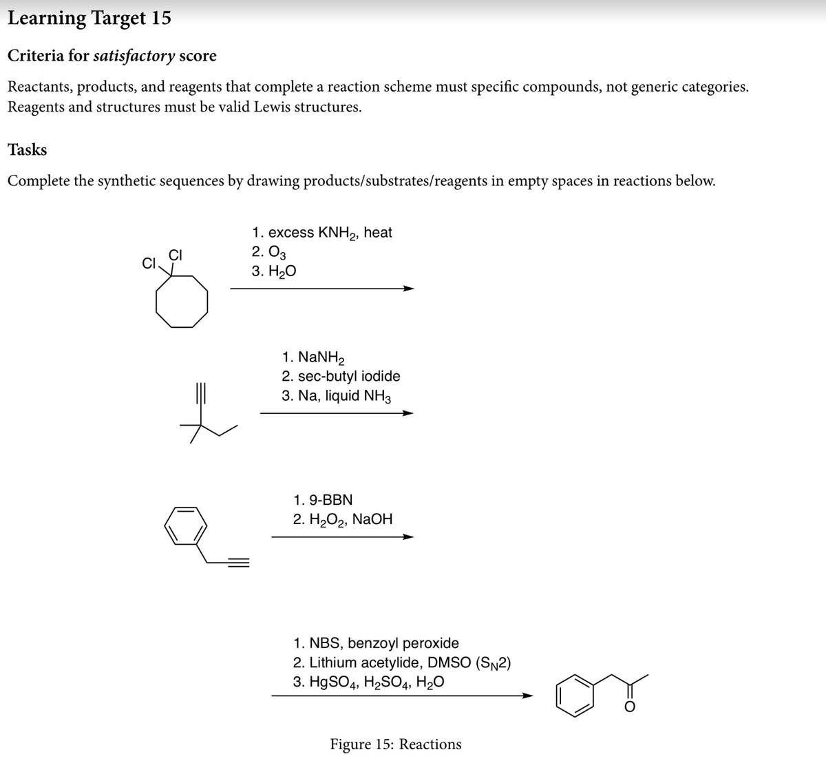 Learning Target 15
Criteria for satisfactory score
Reactants, products, and reagents that complete a reaction scheme must specific compounds, not generic categories.
Reagents and structures must be valid Lewis structures.
Tasks
Complete the synthetic sequences by drawing products/substrates/reagents in empty spaces in reactions below.
1. excess KNH,, heat
2. O3
3. HО
1. NaNH,
2. sec-butyl iodide
3. Na, liquid NH3
1. 9-BBN
2. HаОг, NaOH
1. NBS, benzoyl peroxide
2. Lithium acetylide, DMSO (SN2)
3. HgSO4, H2SОД, H2О
Figure 15: Reactions
