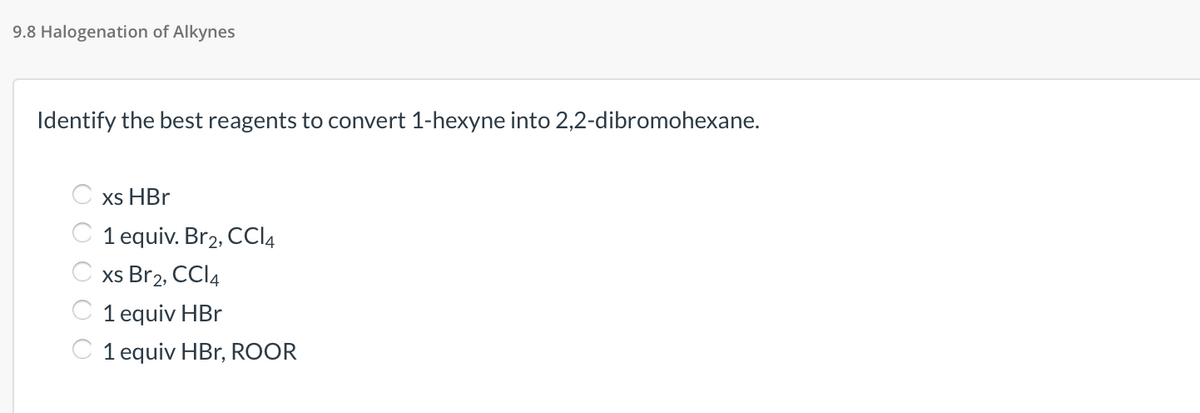 9.8 Halogenation of Alkynes
Identify the best reagents to convert 1-hexyne into 2,2-dibromohexane.
xs HBr
C 1 equiv. Br2, CCI4
C xs Br2, CCI4
C 1 equiv HBr
C 1 equiv HBr, ROOR
