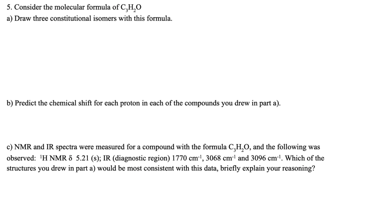 5. Consider the molecular formula of C,H,O
a) Draw three constitutional isomers with this formula.
b) Predict the chemical shift for each proton in each of the compounds you drew in part a).
c) NMR and IR spectra were measured for a compound with the formula C,H,O, and the following was
observed: 'H NMR & 5.21 (s); IR (diagnostic region) 1770 cm-!, 3068 cm-1 and 3096 cm-'. Which of the
structures you drew in part a) would be most consistent with this data, briefly explain your reasoning?
