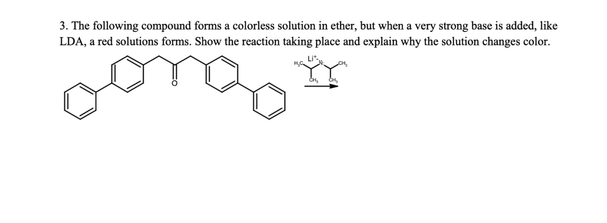 3. The following compound forms a colorless solution in ether, but when a very strong base is added, like
LDA, a red solutions forms. Show the reaction taking place and explain why the solution changes color.
Lit.
