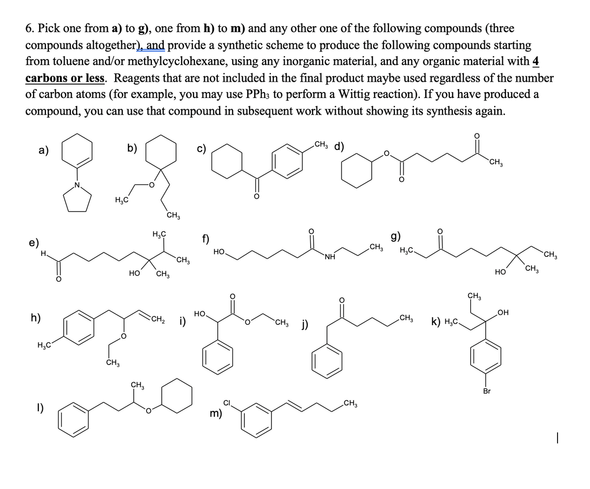 6. Pick one from a) to g), one from h) to m) and any other one of the following compounds (three
compounds altogether), and provide a synthetic scheme to produce the following compounds starting
from toluene and/or methylcyclohexane, using any inorganic material, and any organic material with 4
carbons or less. Reagents that are not included in the final product maybe used regardless of the number
of carbon atoms (for example, you may use PPh; to perform a Wittig reaction). If you have produced a
compound, you can use that compound in subsequent work without showing its synthesis again.
CH3 d)
b)
c)
CH3
.N.
H,C
CH3
g)
CH3
H,C
f)
e)
H,C.
CH3
но,
`NH
H.
CH3
CH3
но
Но
CH3
CH3
но.
HO
CH3 j)
CH3
k) H,C.
h)
CH2
i)
H,C
CH3
CH3
Br
CH3
m)
