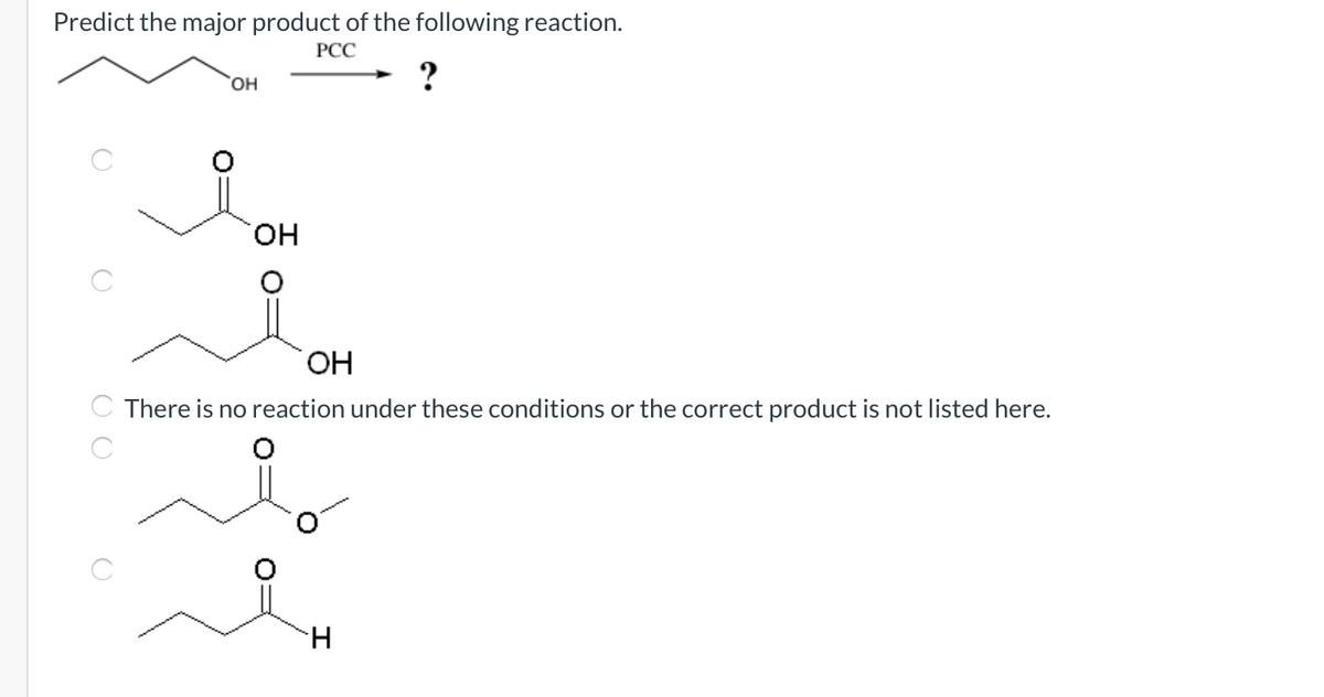 Predict the major product of the following reaction.
РСС
HO,
он
HO.
There is no reaction under these conditions or the correct product is not listed here.
