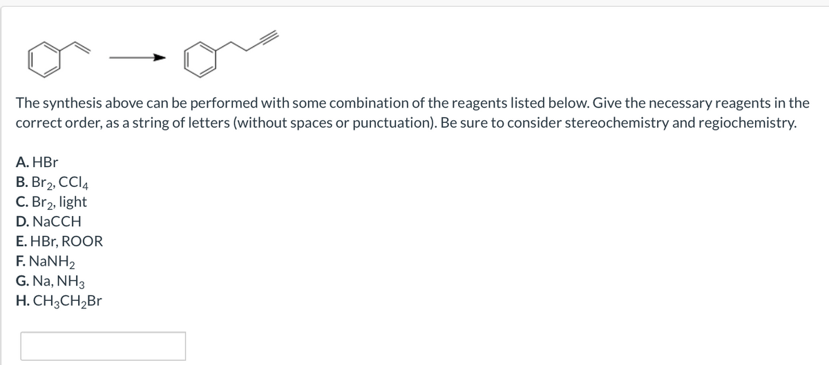 The synthesis above can be performed with some combination of the reagents listed below. Give the necessary reagents in the
correct order, as a string of letters (without spaces or punctuation). Be sure to consider stereochemistry and regiochemistry.
А. HBr
B. Br2, CCI4
C. Br2, light
D. NaCCH
E. HBr, ROOR
F. NANH2
G. Na, NH3
H. CH3CH,Br
