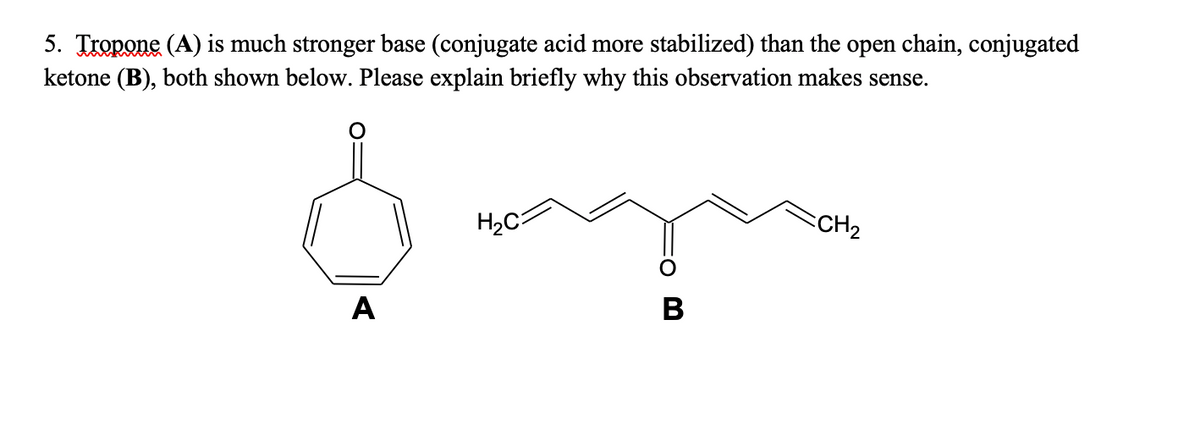 5. Tropone (A) is much stronger base (conjugate acid more stabilized) than the open chain, conjugated
ketone (B), both shown below. Please explain briefly why this observation makes sense.
H2C
CCH2
A
В
