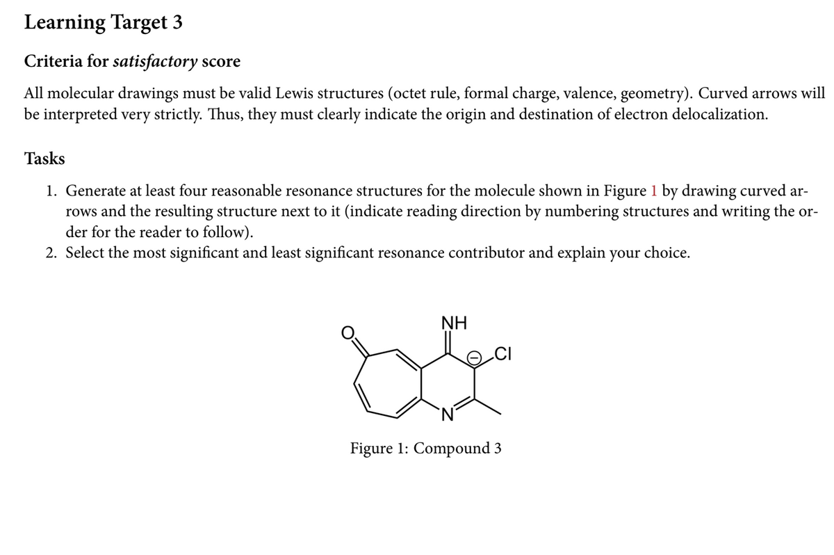 Learning Target 3
Criteria for satisfactory score
All molecular drawings must be valid Lewis structures (octet rule, formal charge, valence, geometry). Curved arrows will
be interpreted very strictly. Thus, they must clearly indicate the origin and destination of electron delocalization.
Tasks
1. Generate at least four reasonable resonance structures for the molecule shown in Figure 1 by drawing curved ar-
rows and the resulting structure next to it (indicate reading direction by numbering structures and writing the or-
der for the reader to follow).
2. Select the most significant and least significant resonance contributor and explain your
choice.
NH
Figure 1: Compound 3
