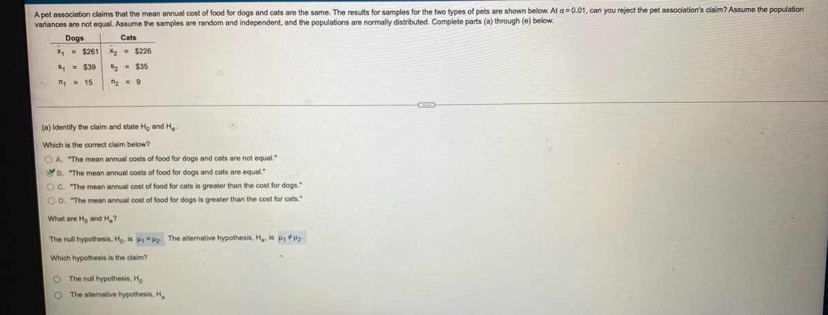 A pet association claims that the mean annual cost of food for dogs and cats are the same. The results for samples for the two types of pets are shown below. At a= 0.01, can you reject the pet association's claim? Assume the population
variances are not equal. Assume the samples are random and independent, and the populations are normally distributed. Complete parts (a) through (e) below.
Dogs
Cats
X1 = $261
X2 = $226
S, = $39
52 = $35
n = 15
n2 = 9
(a) Identify the claim and state Ho and H
Which is the correct claim below?
O A. "The mean annual costs of food for dogs and cats are not equal."
OB. "The mean annual costs of food for dogs and cats are equal."
O C. "The mean annual cost of food for cats is greater than the cost for dogs."
O D. "The mean annual cost
food for dogs is greater than the cost for cats."
What are Ho and H,?
The null hypothesis, Ho, is H2. The alternative hypothesis, H, is 2
Which hypothesis is the claim?
The null hypothesis, Ho
The alternative hypothesis, H
