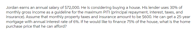 Jordan earns an annual salary of $72,000. He is considering buying a house. His lender uses 30% of
monthly gross income as a guideline for the maximum PITI (principal repayment, interest, taxes, and
insurance). Assume that monthly property taxes and insurance amount to be $600. He can get a 25-year
mortgage with annual interest rate of 6%. If he would like to finance 75% of the house, what is the home
purchase price that he can afford?