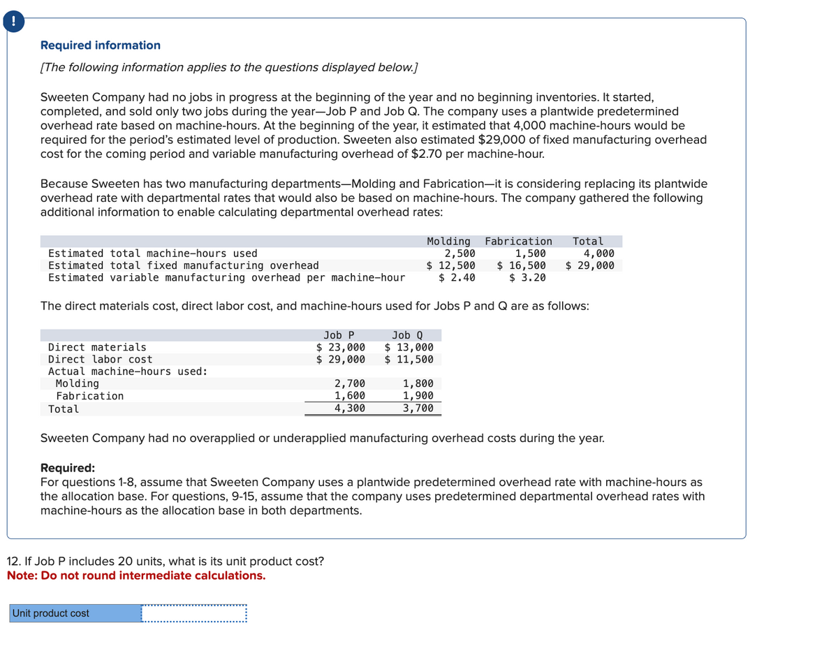 Required information
[The following information applies to the questions displayed below.]
Sweeten Company had no jobs in progress at the beginning of the year and no beginning inventories. It started,
completed, and sold only two jobs during the year-Job P and Job Q. The company uses a plantwide predetermined
overhead rate based on machine-hours. At the beginning of the year, it estimated that 4,000 machine-hours would be
required for the period's estimated level of production. Sweeten also estimated $29,000 of fixed manufacturing overhead
cost for the coming period and variable manufacturing overhead of $2.70 per machine-hour.
Because Sweeten has two manufacturing departments-Molding and Fabrication-it is considering replacing its plantwide
overhead rate with departmental rates that would also be based on machine-hours. The company gathered the following
additional information to enable calculating departmental overhead rates:
Estimated total machine-hours used
Estimated total fixed manufacturing overhead
Molding Fabrication
2,500
1,500
$ 16,500
$ 3.20
Estimated variable manufacturing overhead per machine-hour
$ 12,500
$ 2.40
The direct materials cost, direct labor cost, and machine-hours used for Jobs P and Q are as follows:
Direct materials
Direct labor cost
Actual machine-hours used:
Molding
Fabrication
Total
Job P
$ 23,000
$ 29,000
12. If Job P includes 20 units, what is its unit product cost?
Note: Do not round intermediate calculations.
Unit product cost
2,700
1,600
4,300
Job Q
$ 13,000
$ 11,500
Total
4,000
$ 29,000
1,800
1,900
3,700
Sweeten Company had no overapplied or underapplied manufacturing overhead costs during the year.
Required:
For questions 1-8, assume that Sweeten Company uses a plantwide predetermined overhead rate with machine-hours as
the allocation base. For questions, 9-15, assume that the company uses predetermined departmental overhead rates with
machine-hours as the allocation base in both departments.