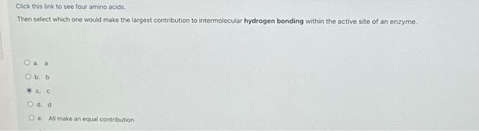 Click this link to see four amino acids.
Then select which one would make the largest contribution to intermolecular hydrogen bonding within the active site of an enzyme.
O a a
O b. b
.с с
O d. d
Oe. All make an equal contribution