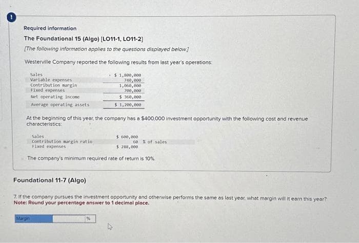 Required information.
The Foundational 15 (Algo) [LO11-1, LO11-2]
[The following information applies to the questions displayed below.]
Westerville Company reported the following results from last year's operations:
Sales
Variable expenses
Contribution margin
Fixed expenses
Net operating income
Average operating assets
At the beginning of this year, the company has a $400,000 investment opportunity with the following cost and revenue
characteristics:
Sales
Contribution margin ratio
Fixed expenses
$ 1,800,000
740,000
1,060,000
700,000
$360,000
$ 1,200,000
Margin
$ 600,000
$ 288,000
The company's minimum required rate of return is 10%
%
60% of sales
Foundational 11-7 (Algo)
7. If the company pursues the investment opportunity and otherwise performs the same as last year, what margin will it earn this year?.
Note: Round your percentage answer to 1 decimal place.