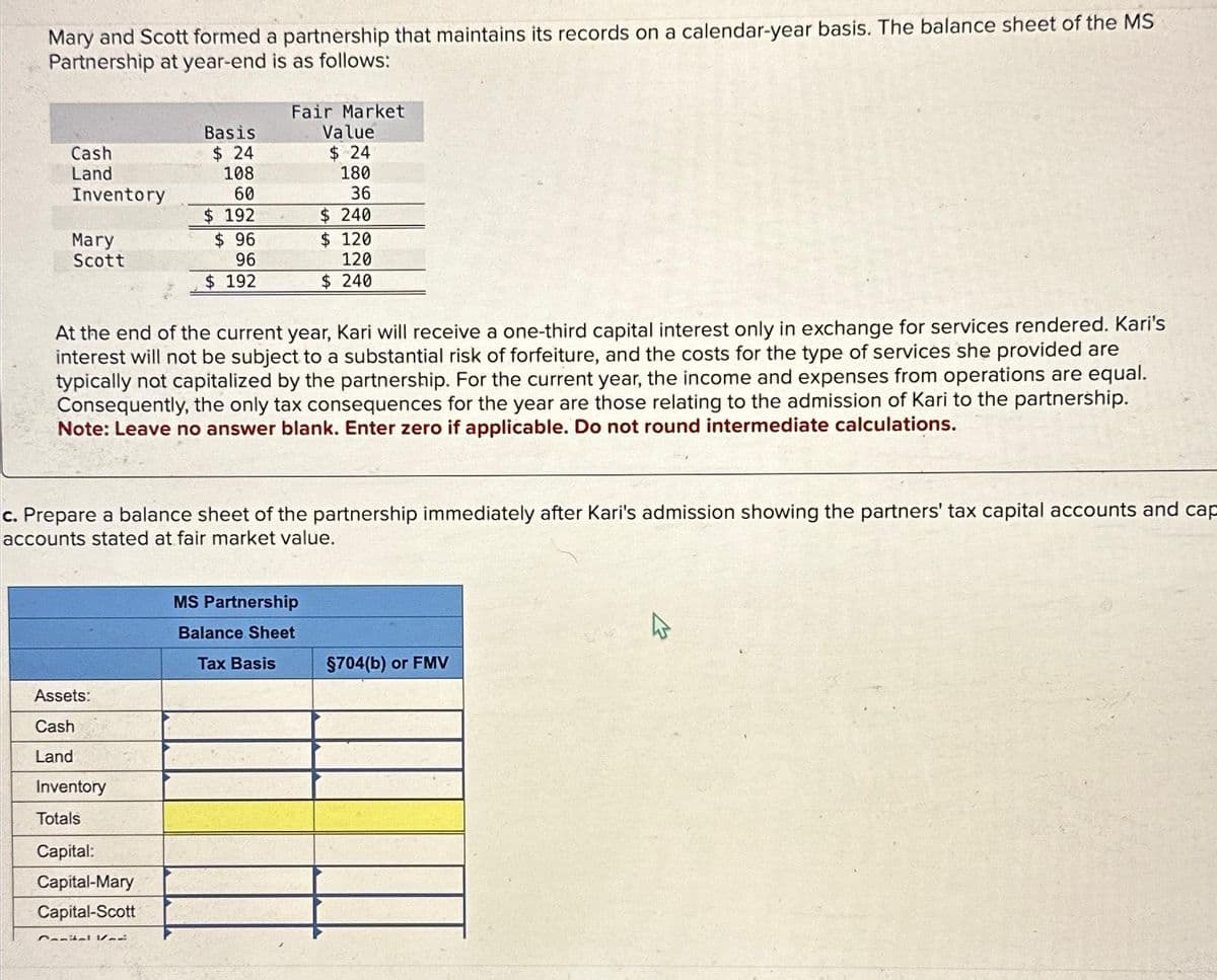 Mary and Scott formed a partnership that maintains its records on a calendar-year basis. The balance sheet of the MS
Partnership at year-end is as follows:
Cash
Land
Inventory
Mary
Scott
Basis
$24
108
60
$192
$ 96
96
$ 192
Assets:
Cash
Land
Inventory
Totals
Capital:
Capital-Mary
Capital-Scott
Fair Market
Value
$ 24
180
36
$ 240
At the end of the current year, Kari will receive a one-third capital interest only in exchange for services rendered. Kari's
interest will not be subject to a substantial risk of forfeiture, and the costs for the type of services she provided are
typically not capitalized by the partnership. For the current year, the income and expenses from operations are equal.
Consequently, the only tax consequences for the year are those relating to the admission of Kari to the partnership.
Note: Leave no answer blank. Enter zero if applicable. Do not round intermediate calculations.
Comital V
c. Prepare a balance sheet of the partnership immediately after Kari's admission showing the partners' tax capital accounts and cap
accounts stated at fair market value.
$ 120
120
$ 240
MS Partnership
Balance Sheet
Tax Basis
§704(b) or FMV
4