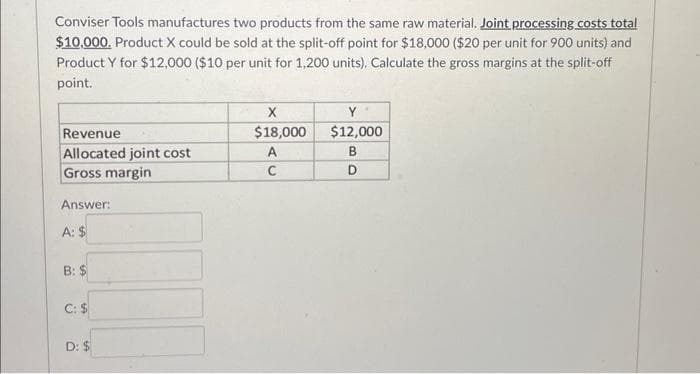 Conviser Tools manufactures two products from the same raw material. Joint processing costs total
$10,000. Product X could be sold at the split-off point for $18,000 ($20 per unit for 900 units) and
Product Y for $12,000 ($10 per unit for 1,200 units). Calculate the gross margins at the split-off
point.
Revenue
Allocated joint cost
Gross margin
Answer:
A: $
B: $
C: $
D: $
X
$18,000
A
C
Y
$12,000
B
D