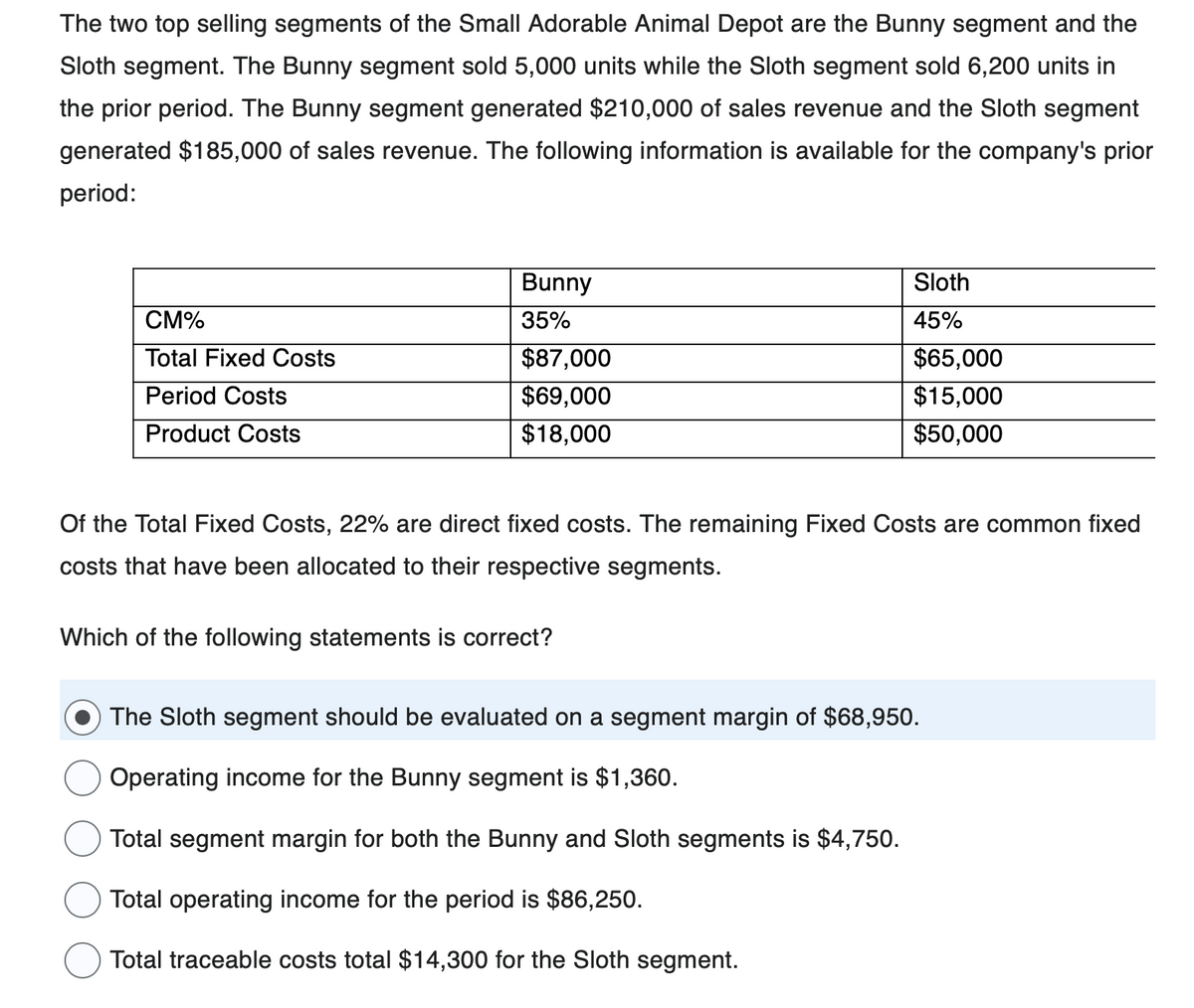 The two top selling segments of the Small Adorable Animal Depot are the Bunny segment and the
Sloth segment. The Bunny segment sold 5,000 units while the Sloth segment sold 6,200 units in
the prior period. The Bunny segment generated $210,000 of sales revenue and the Sloth segment
generated $185,000 of sales revenue. The following information is available for the company's prior
period:
CM%
Total Fixed Costs
Period Costs
Product Costs
Bunny
35%
$87,000
$69,000
$18,000
Sloth
45%
Which of the following statements is correct?
$65,000
$15,000
$50,000
Of the Total Fixed Costs, 22% are direct fixed costs. The remaining Fixed Costs are common fixed
costs that have been allocated to their respective segments.
The Sloth segment should be evaluated on a segment margin of $68,950.
Operating income for the Bunny segment is $1,360.
Total segment margin for both the Bunny and Sloth segments is $4,750.
Total operating income for the period is $86,250.
Total traceable costs total $14,300 for the Sloth segment.