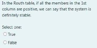 In the Routh table, if all the members in the 1st
column are positive, we can say that the system is
definitely stable.
Select one:
O True
O False
