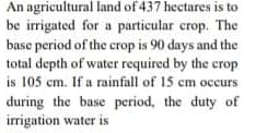 An agricultural land of 437 hectares is to
be irrigated for a particular crop. The
base period of the crop is 90 days and the
total depth of water required by the crop
is 105 cm. If a rainfall of 15 cm occurs
during the base period, the duty of
irrigation water is
