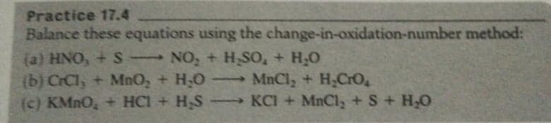 Practice 17.4
Balance these equations using the change-in-oxidation-number method:
(a) HNO, + S NO, + H SO, + H,0
(b) CrCl, + MnO, + H;0-
(c) KMNO, + HCl + H,S
MnCly + H,CrO,
→KCI + MnCl, + S+ H,O
