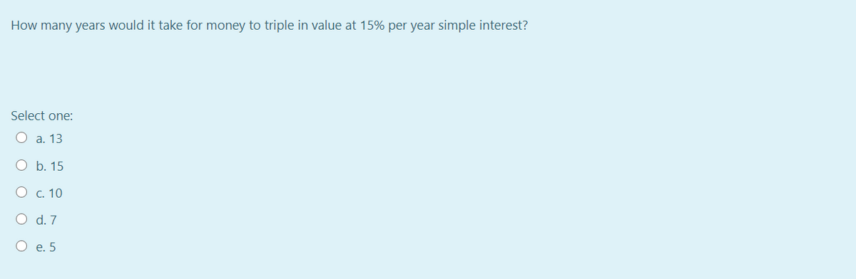 How many years would it take for money to triple in value at 15% per year simple interest?
Select one:
О а. 13
О Б. 15
О с. 10
O d. 7
О е.5
