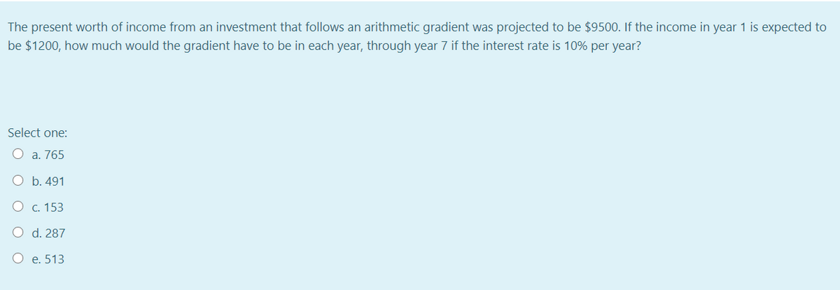 The present worth of income from an investment that follows an arithmetic gradient was projected to be $9500. If the income in year 1 is expected to
be $1200, how much would the gradient have to be in each year, through year 7 if the interest rate is 10% per year?
Select one:
O a. 765
O b. 491
O c. 153
O d. 287
O e. 513
