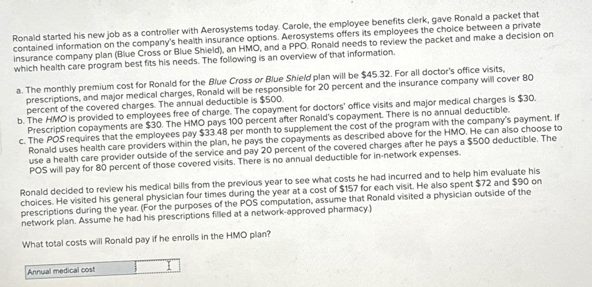 Ronald started his new job as a controller with Aerosystems today. Carole, the employee benefits clerk, gave Ronald a packet that
contained information on the company's health insurance options. Aerosystems offers its employees the choice between a private
insurance company plan (Blue Cross or Blue Shield), an HMO, and a PPO. Ronald needs to review the packet and make a decision on
which health care program best fits his needs. The following is an overview of that information.
a. The monthly premium cost for Ronald for the Blue Cross or Blue Shield plan will be $45.32. For all doctor's office visits,
prescriptions, and major medical charges, Ronald will be responsible for 20 percent and the insurance company will cover 80
percent of the covered charges. The annual deductible is $500.
b. The HMO is provided to employees free of charge. The copayment for doctors' office visits and major medical charges is $30.
Prescription copayments are $30. The HMO pays 100 percent after Ronald's copayment. There is no annual deductible.
c. The POS requires that the employees pay $33.48 per month to supplement the cost of the program with the company's payment. If
Ronald uses health care providers within the plan, he pays the copayments as described above for the HMO. He can also choose to
use a health care provider outside of the service and pay 20 percent of the covered charges after he pays a $500 deductible. The
POS will pay for 80 percent of those covered visits. There is no annual deductible for in-network expenses.
Ronald decided to review his medical bills from the previous year to see what costs he had incurred and to help him evaluate his
choices. He visited his general physician four times during the year at a cost of $157 for each visit. He also spent $72 and $90 on
prescriptions during the year. (For the purposes of the POS computation, assume that Ronald visited a physician outside of the
network plan. Assume he had his prescriptions filled at a network-approved pharmacy.)
What total costs will Ronald pay if he enrolls in the HMO plan?
Annual medical cost