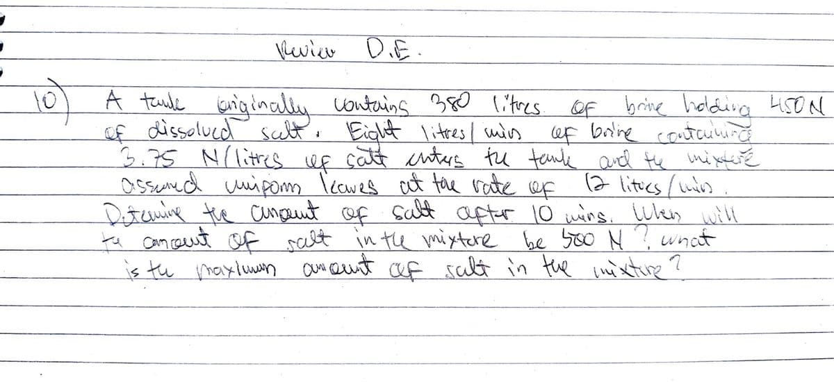 heviee D.E.
10)
of dissolved salt.
A taulk sniginally contains 380 litres of
brive holdina 45ON
brine
ef borine conteunurg
3.75 N(lites Uf catt cnters tu tenle ard He ini neteré
(7 litics /uis
Detuning the cangnt of salt after 10 uins. wes will
te am caut of salt in the mixtere be yoo N? wnat
is tu maxluwm aue eust af salt in the inixture?
, Eight litres / mis
assued uipom leawes at the rate of
