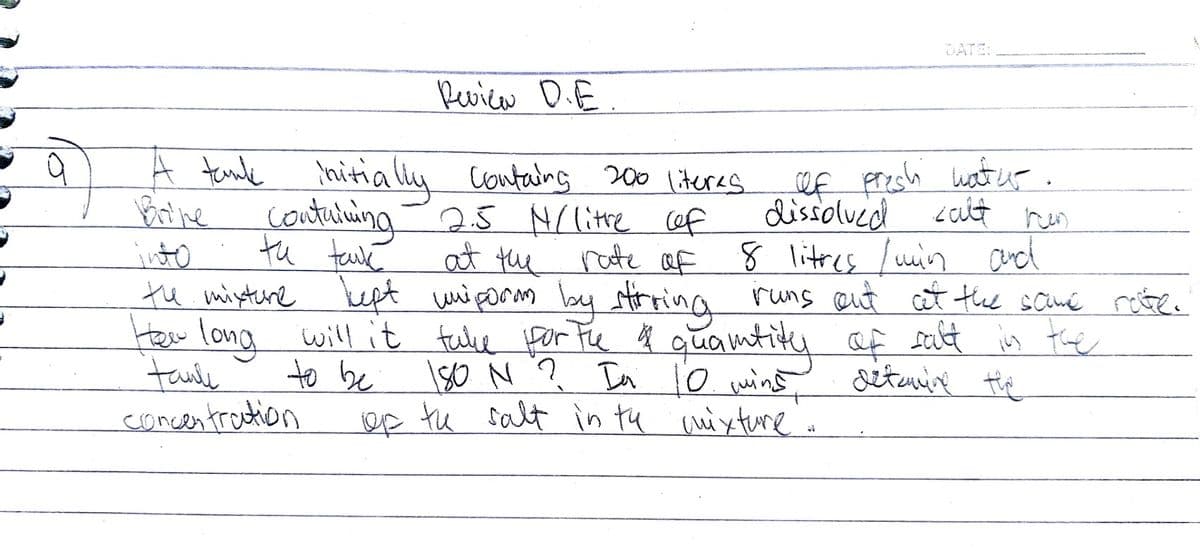 DATE:
Pevica D.E.
A tande hitially
containg 200 literes.
ef presh watur.
Brine
contulning-25 NC litte cef
dissolued
८c
tu tauk
into
tu mixtere kept wniporm by trring runs eut at the scumé rete.
tew long will it tale por Fhe q quamtiky af
taule
comcentradtion
rate af 8 1litres luin and
to be
e
salt is the
In lo wins setunine tie
tu salt in tu uixtune
