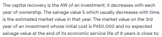 The capital recovery is the AW of an investment; it decreases with each
year of ownership. The salvage value S which usually decreases with time,
is the estimated market value in that year. The market value on the 3rd
year of an investment whose initial cost is P450,000 and no expected
salvage value at the end of its economic service life of 8 years is close to:
