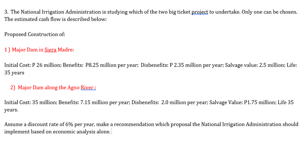 3. The National Irrigation Administration is studying which of the two big ticket project to undertake. Only one can be chosen.
The estimated cash flow is described below:
Proposed Construction of:
1) Major Dam in Siera Madre:
Initial Cost: P 26 million; Benefits: P8.25 million per year; Disbenefits: P 2.35 million per year; Salvage value: 2.5 million; Life:
35 years
2) Major Dam along the Agno River :
Initial Cost: 35 million; Benefits: 7.15 million per year; Disbenefits: 2.0 million per year; Salvage Value: P1.75 million; Life 35
years.
Assume a discount rate of 6% per year, make a recommendation which proposal the National Irrigation Administration should
implement based on economic analysis alone.
