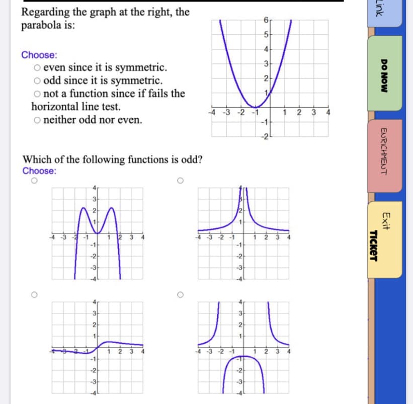 Regarding the graph at the right, the
parabola is:
5
4
Choose:
3
o even since it is symmetric.
o odd since it is symmetric.
O not a function since if fails the
horizontal line test.
O neither odd nor even.
1
-4 -3 -2 -1
-1
-2
Which of the following functions is odd?
Choose:
32 -1
1
-1
-1
-2
-2
-3
-3
3
3
2
2
-2 -1
-1
-2
-2
-3
DO NOW
ENRICHMENT
Exit
Link
TICKET
6.
2.
