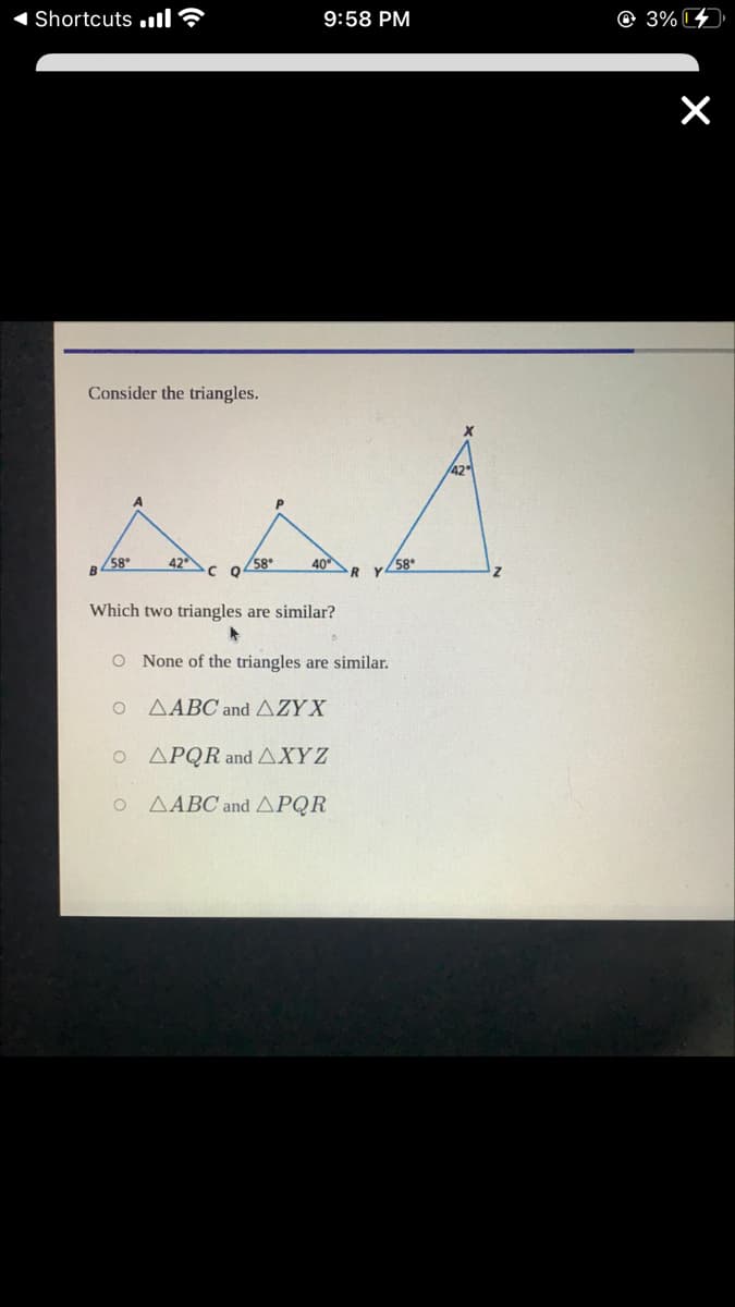 Shortcuts .ll?
9:58 PM
© 3%
Consider the triangles.
B58.
42
c o 58*
40
58*
Which two triangles are similar?
O None of the triangles are similar.
ΔΑΒ and ΔΖΥΧ
Ο ΔΡQR and ΔΧYZ
AABC and APQR
