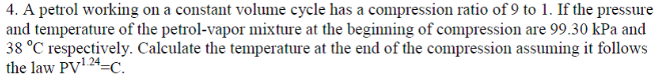 4. A petrol working on a constant volume cycle has a compression ratio of 9 to 1. If the pressure
and temperature of the petrol-vapor mixture at the beginning of compression are 99.30 kPa and
38 °C respectively. Calculate the temperature at the end of the compression assuming it follows
the law PV1 24=C.
