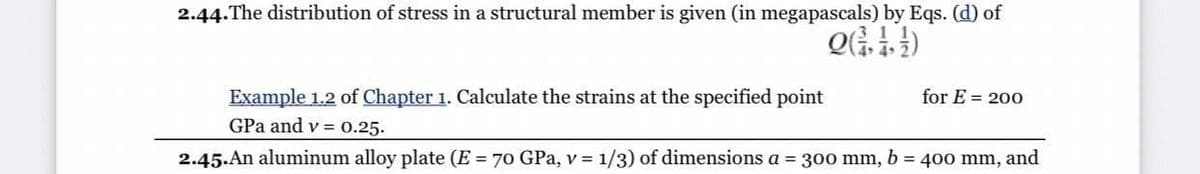 2.44.The distribution of stress in a structural member is given (in megapascals) by Eqs. (d) of
Example 1.2 of Chapter 1. Calculate the strains at the specified point
GPa and v = 0.25.
for E = 200
2.45.An aluminum alloy plate (E = 70 GPa, v = 1/3) of dimensions a = 300 mm, b = 400 mm, and
