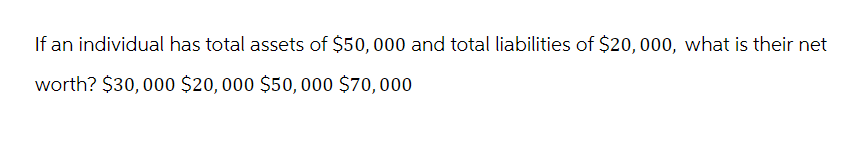 If an individual has total assets of $50,000 and total liabilities of $20,000, what is their net
worth? $30,000 $20,000 $50,000 $70,000