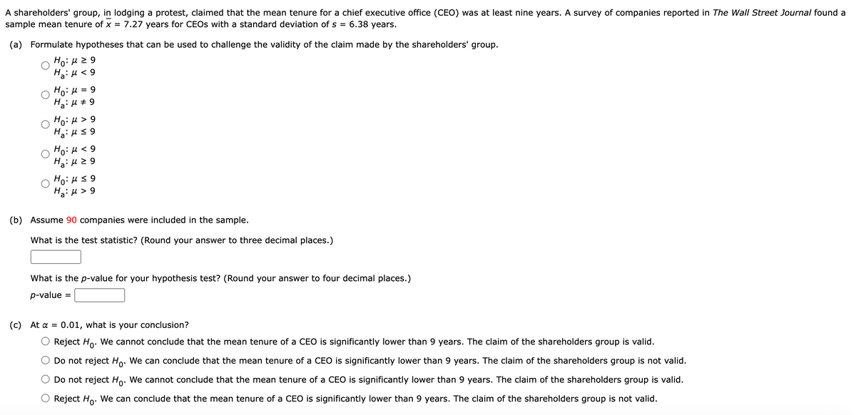 A shareholders' group, in lodging a protest, claimed that the mean tenure for a chief executive office (CEO) was at least nine years. A survey of companies reported in The Wall Street Journal found a
sample mean tenure of x = 7.27 years for CEOs with a standard deviation of s =
6.38 years.
(a) Formulate hypotheses that can be used to challenge the validity of the claim made by the shareholders' group.
Ho:μ ≥9
H₂:μ< 9
Ho: μ = 9
H₂:μ ‡ 9
(c)
Ho: M > 9
Ha₂:μ ≤ 9
Ho: μ< 9
Ha:μ ≥9
Ho:μ ≤9
Ha:μ > 9
(b) Assume 90 companies were included in the sample.
What is the test statistic? (Round your answer to three decimal places.)
What is the p-value for your hypothesis test? (Round your answer to four decimal places.)
p-value =
At α = 0.01, what is your conclusion?
Reject Ho. We cannot conclude that the mean tenure of a CEO is significantly lower than 9 years. The claim of the shareholders group is valid.
Do not reject Ho. We can conclude that the mean tenure of a CEO is significantly lower than 9 years. The claim of the shareholders group is not valid.
Do not reject Ho. We cannot conclude that the mean tenure of a CEO is significantly lower than 9 years. The claim of the shareholders group is valid.
Reject Ho. We can conclude that the mean tenure of a CEO is significantly lower than 9 years. The claim of the shareholders group is not valid.