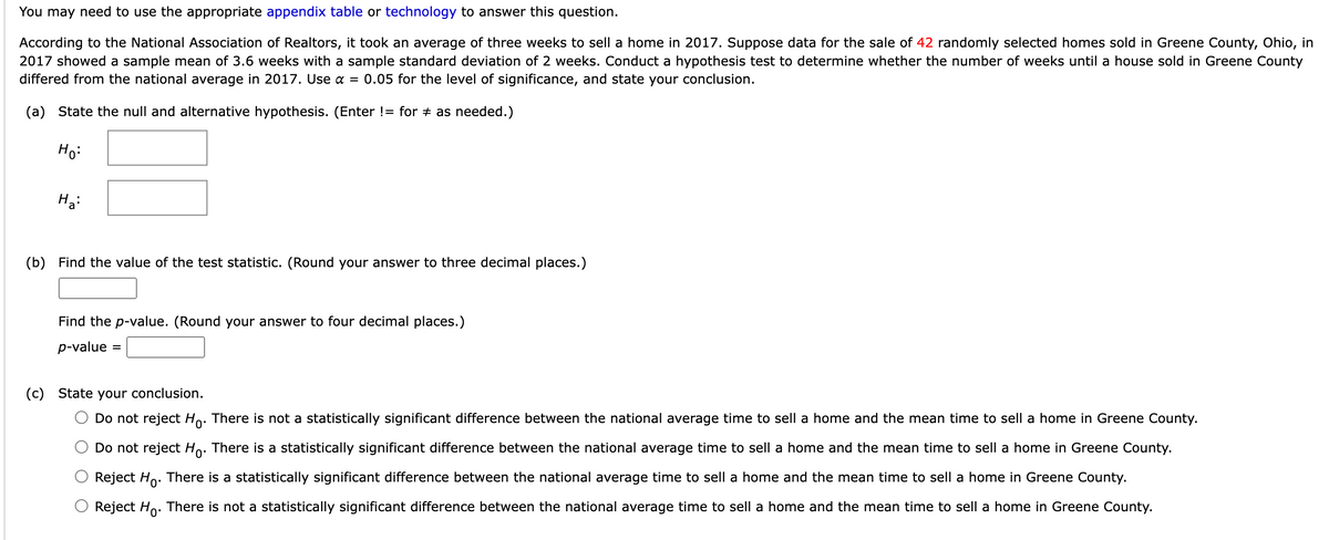 You may need to use the appropriate appendix table or technology to answer this question.
According to the National Association of Realtors, it took an average of three weeks to sell a home in 2017. Suppose data for the sale of 42 randomly selected homes sold in Greene County, Ohio, in
2017 showed a sample mean of 3.6 weeks with a sample standard deviation of 2 weeks. Conduct a hypothesis test to determine whether the number of weeks until a house sold in Greene County
differed from the national average in 2017. Use α= 0.05 for the level of significance, and state your conclusion.
(a) State the null and alternative hypothesis. (Enter != for # as needed.)
Ho:
Ha:
(b) Find the value of the test statistic. (Round your answer to three decimal places.)
Find the p-value. (Round your answer to four decimal places.)
p-value =
(c) State your conclusion.
Do not reject Ho. There is not a statistically significant difference between the national average time to sell a home and the mean time to sell a home in Greene County.
Do not reject Ho. There is a statistically significant difference between the national average time to sell a home and the mean time to sell a home in Greene County.
Reject Ho. There is a statistically significant difference between the national average time to sell a home and the mean time to sell a home in Greene County.
Reject Ho. There is not a statistically significant difference between the national average time to sell a home and the mean time to sell a home in Greene County.