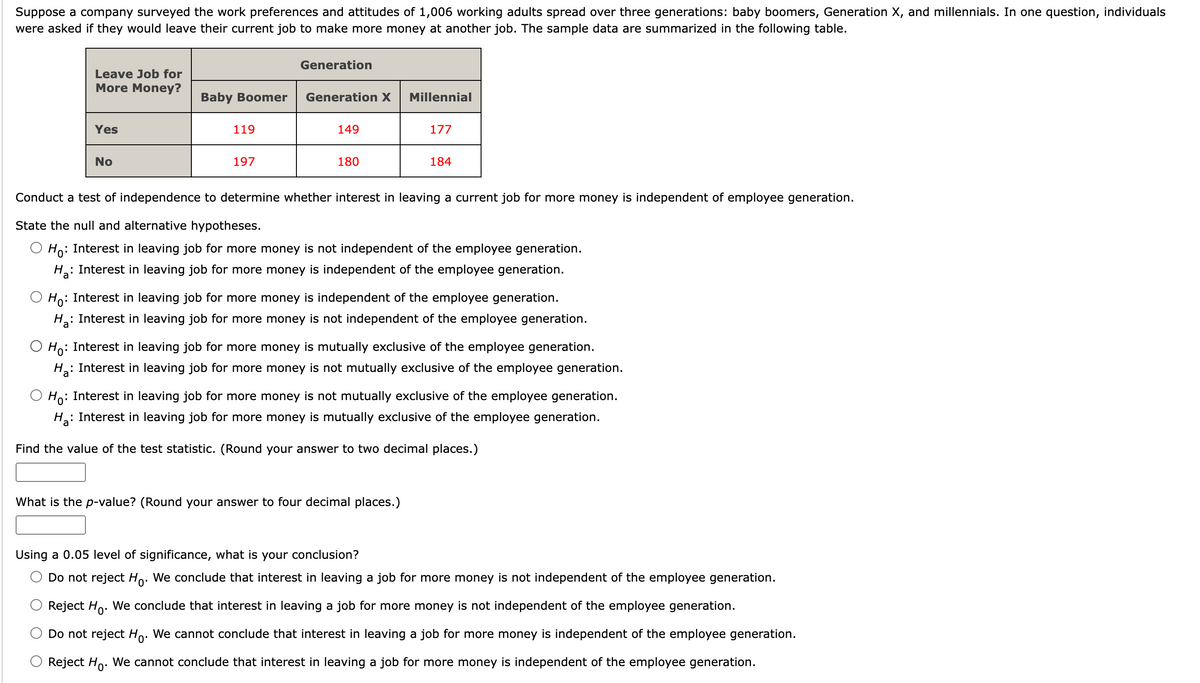 Suppose a company surveyed the work preferences and attitudes of 1,006 working adults spread over three generations: baby boomers, Generation X, and millennials. In one question, individuals
were asked if they would leave their current job to make more money at another job. The sample data are summarized in the following table.
Leave Job for
More Money?
Yes
No
Baby Boomer
119
197
Generation
Generation X
149
180
Millennial
177
184
Conduct a test of independence to determine whether interest in leaving a current job for more money is independent of employee generation.
State the null and alternative hypotheses.
Ho: Interest in leaving job for more money is not independent of the employee generation.
H₂: Interest in leaving job for more money is independent of the employee generation.
Ho: Interest in leaving job for more money is independent of the employee generation.
H₂:
: Interest in leaving job for more money is not independent of the employee generation.
Ho:
: Interest in leaving job for more money is mutually exclusive of the employee generation.
What is the p-value? (Round your answer to four decimal places.)
H₂:
₂: Interest in leaving job for more money is not mutually exclusive of the employee generation.
Ho: Interest in leaving job for more money is not mutually exclusive of the employee generation.
на:
: Interest in leaving job for more money is mutually exclusive of the employee generation.
Find the value of the test statistic. (Round your answer to two decimal places.)
Using a 0.05 level of significance, what is your conclusion?
Do not reject Ho. We conclude that interest in leaving a job for more money is not independent of the employee generation.
Reject Ho. We conclude that interest in leaving a job for more money is not independent of the employee generation.
Do not reject Ho. We cannot conclude that interest in leaving a job for more money is independent of the employee generation.
Reject Ho. We cannot conclude that interest in leaving a job for more money is independent of the employee generation.