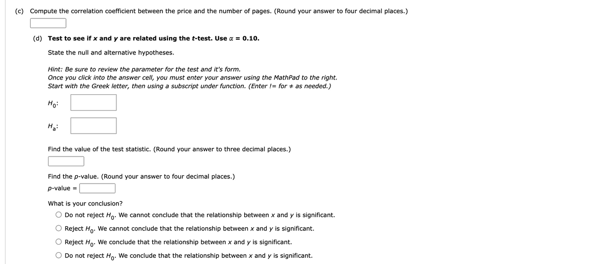 (c) Compute the correlation coefficient between the price and the number of pages. (Round your answer to four decimal places.)
(d) Test to see if x and y are related using the t-test. Use α = 0.10.
State the null and alternative hypotheses.
Hint: Be sure to review the parameter for the test and it's form.
Once you click into the answer cell, you must enter your answer using the MathPad to the right.
Start with the Greek letter, then using a subscript under function. (Enter != for as needed.)
Ho:
Ha
Find the value of the test statistic. (Round your answer to three decimal places.)
Find the p-value. (Round your answer to four decimal places.)
p-value
=
What is your conclusion?
Do not reject Ho. We cannot conclude that the relationship between x and y is significant.
Reject Ho. We cannot conclude that the relationship between x and y is significant.
Reject Ho.
We conclude that the relationship between x and y is significant.
Do not reject Ho. We conclude that the relationship between x and y is significant.