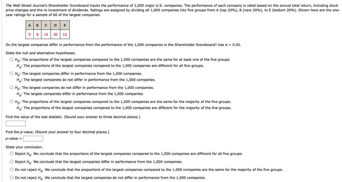 The Wall Street Journal's Shareholder Scoreboard tracks the performance of 1,000 major U.S. companies. The performance of each company is rated based on the annual total return, including stock
price changes and the re investment of dividends. Ratings are assigned by dividing all 1,000 companies into five groups from A (top 20%) , B (next 20%), to E (bottom 20%). Shown here are the one-
year ratings for a sample of 60 of the largest companies.
ABCD
5
8
15 20 12
Do the largest companies differ in performance from the performance of the 1,000 companies in the Shareholder Scoreboard? Use α = 0.05.
State the null and alternative hypotheses.
Ho: The proportions of the largest companies compared to the 1,000 companies are the same for at least one of the five groups.
Ha
: The proportions of the largest companies compared to the 1,000 companies are different for all five groups.
Ho: The largest companies differ in performance from the 1,000 companies.
H₂:
: The largest companies do not differ in performance from the 1,000 companies.
Ho: The largest companies do not differ in performance from the 1,000 companies.
H₂: The largest companies differ in performance from the 1,000 companies.
Ho: The proportions of the largest companies compared to the 1,000 companies are the same for the majority of the five groups.
Ha: The proportions of the largest companies compared to the 1,000 companies are different for the majority of the five groups.
Find the value of the test statistic. (Round your answer to three decimal places.)
Find the p-value. (Round your answer to four decimal places.)
p-value =
State your conclusion.
Reject Ho. We conclude that the proportions of the largest companies compared to the 1,000 companies are different for all five groups.
Reject Ho. We conclude that the largest companies differ in performance from the 1,000 companies.
Do not reject Ho. We conclude that the proportions of the largest companies compared to the 1,000 companies are the same for the majority of the five groups.
Do not reject Ho. We conclude that the largest companies do not differ in performance from the 1,000 companies.