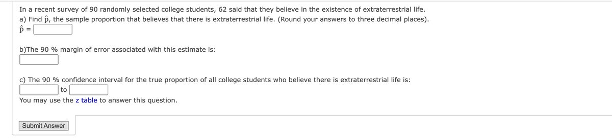 In a recent survey of 90 randomly selected college students, 62 said that they believe in the existence of extraterrestrial life.
a) Find p, the sample proportion that believes that there is extraterrestrial life. (Round your answers to three decimal places).
p =
b) The 90% margin of error associated with this estimate is:
c) The 90 % confidence interval for the true proportion of all college students who believe there is extraterrestrial life is:
to
You may use the z table to answer this question.
Submit Answer