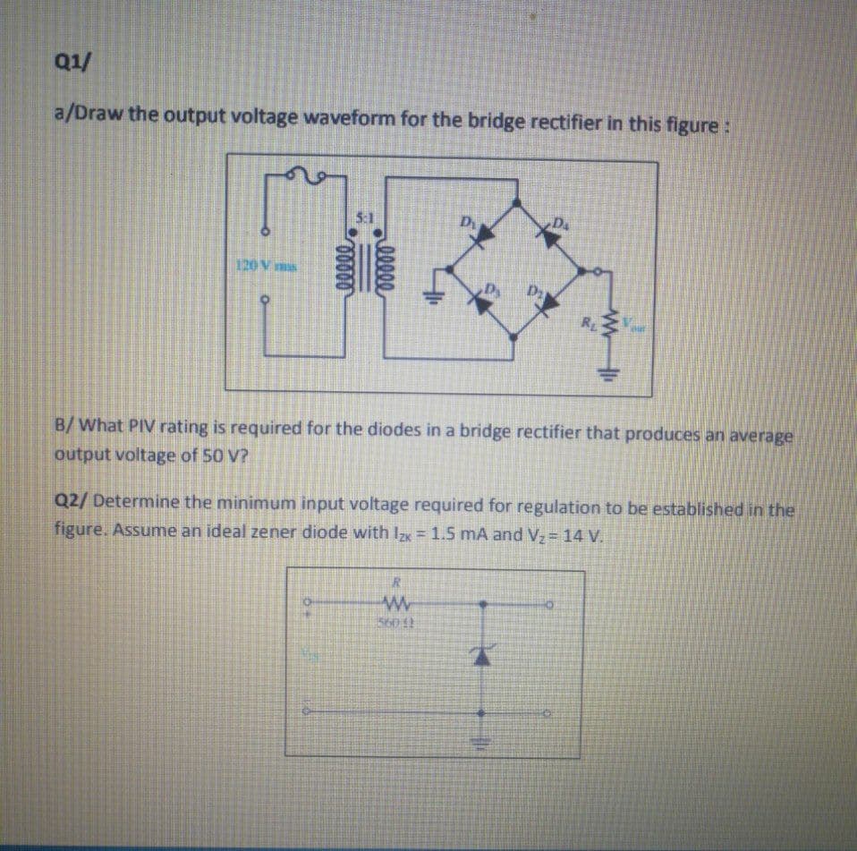 Q1/
a/Draw the output voltage waveform for the bridge rectifier in this figure :
5:1
D
Da
120 V ms
Dy
RL
B/ What PIV rating is required for the diodes in a bridge rectifier that produces an average
output voltage of 50 V?
Q2/ Determine the minimum input voltage required for regulation to be established in the
figure. Assume an ideal zener diode with Izx = 1.5 mA and V, = 14 V.
lllee
幸
